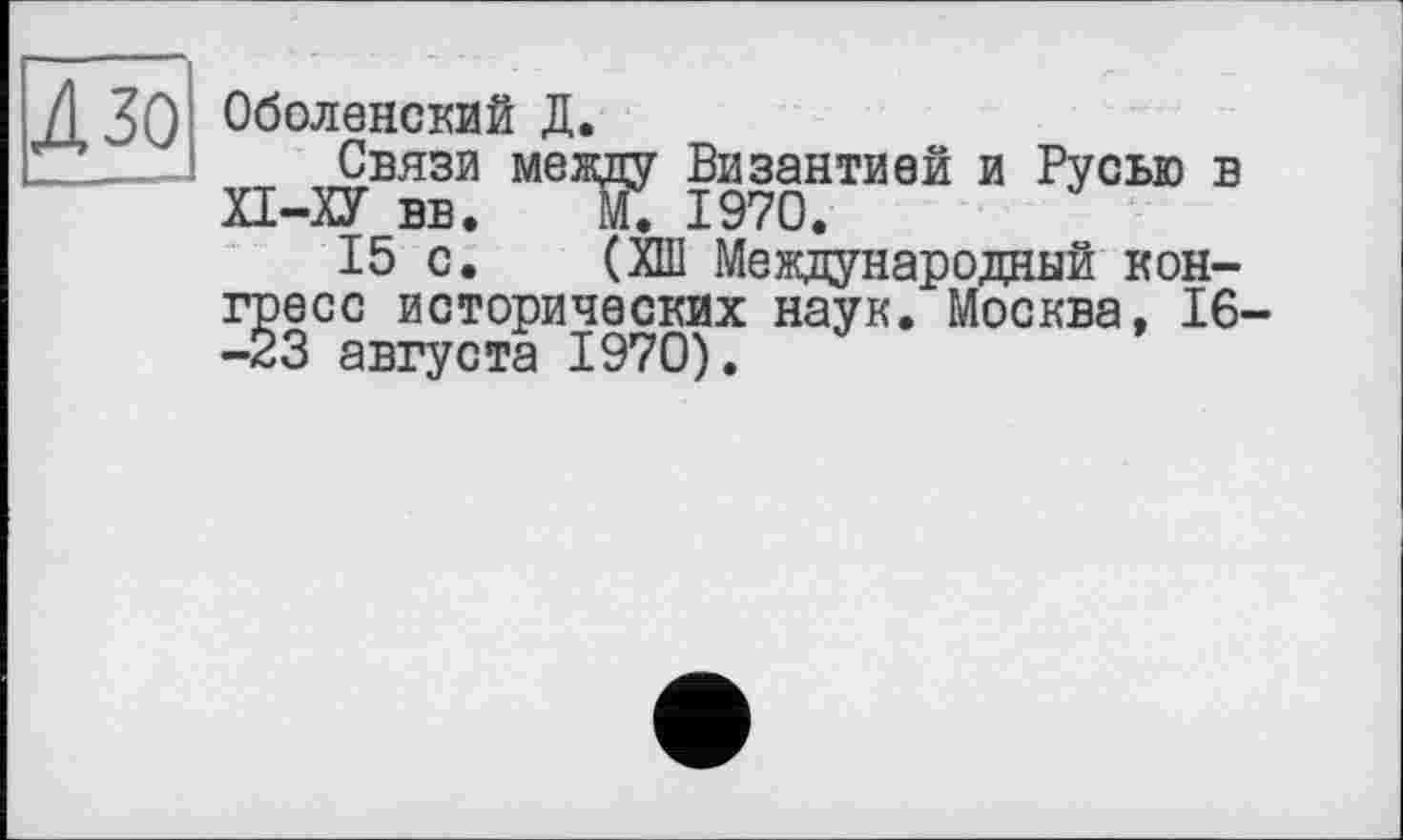 ﻿/І ЗО Оболенский Д.
-J Связи между Византией и Русью в П-ХУ вв. М. 1970.
15 с. (ХШ Международный конгресс исторических наук. Москва, 16 -23 августа 1970).